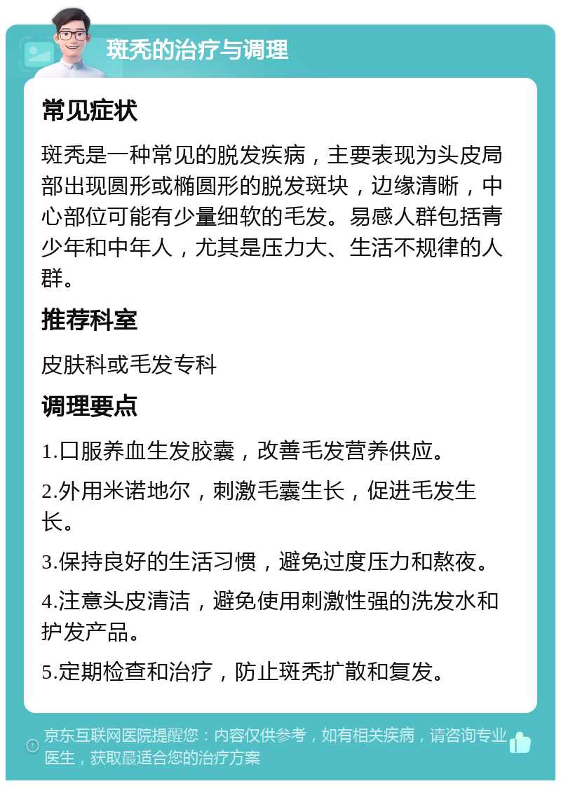 斑秃的治疗与调理 常见症状 斑秃是一种常见的脱发疾病，主要表现为头皮局部出现圆形或椭圆形的脱发斑块，边缘清晰，中心部位可能有少量细软的毛发。易感人群包括青少年和中年人，尤其是压力大、生活不规律的人群。 推荐科室 皮肤科或毛发专科 调理要点 1.口服养血生发胶囊，改善毛发营养供应。 2.外用米诺地尔，刺激毛囊生长，促进毛发生长。 3.保持良好的生活习惯，避免过度压力和熬夜。 4.注意头皮清洁，避免使用刺激性强的洗发水和护发产品。 5.定期检查和治疗，防止斑秃扩散和复发。