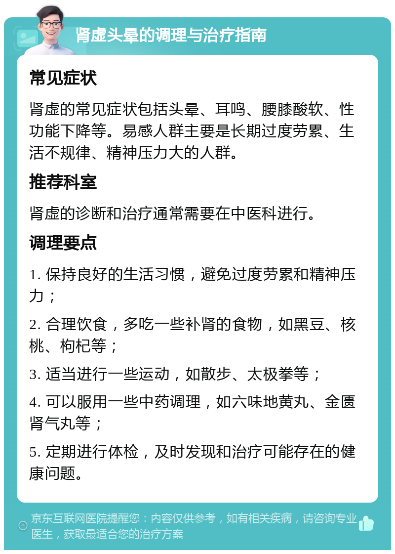 肾虚头晕的调理与治疗指南 常见症状 肾虚的常见症状包括头晕、耳鸣、腰膝酸软、性功能下降等。易感人群主要是长期过度劳累、生活不规律、精神压力大的人群。 推荐科室 肾虚的诊断和治疗通常需要在中医科进行。 调理要点 1. 保持良好的生活习惯，避免过度劳累和精神压力； 2. 合理饮食，多吃一些补肾的食物，如黑豆、核桃、枸杞等； 3. 适当进行一些运动，如散步、太极拳等； 4. 可以服用一些中药调理，如六味地黄丸、金匮肾气丸等； 5. 定期进行体检，及时发现和治疗可能存在的健康问题。