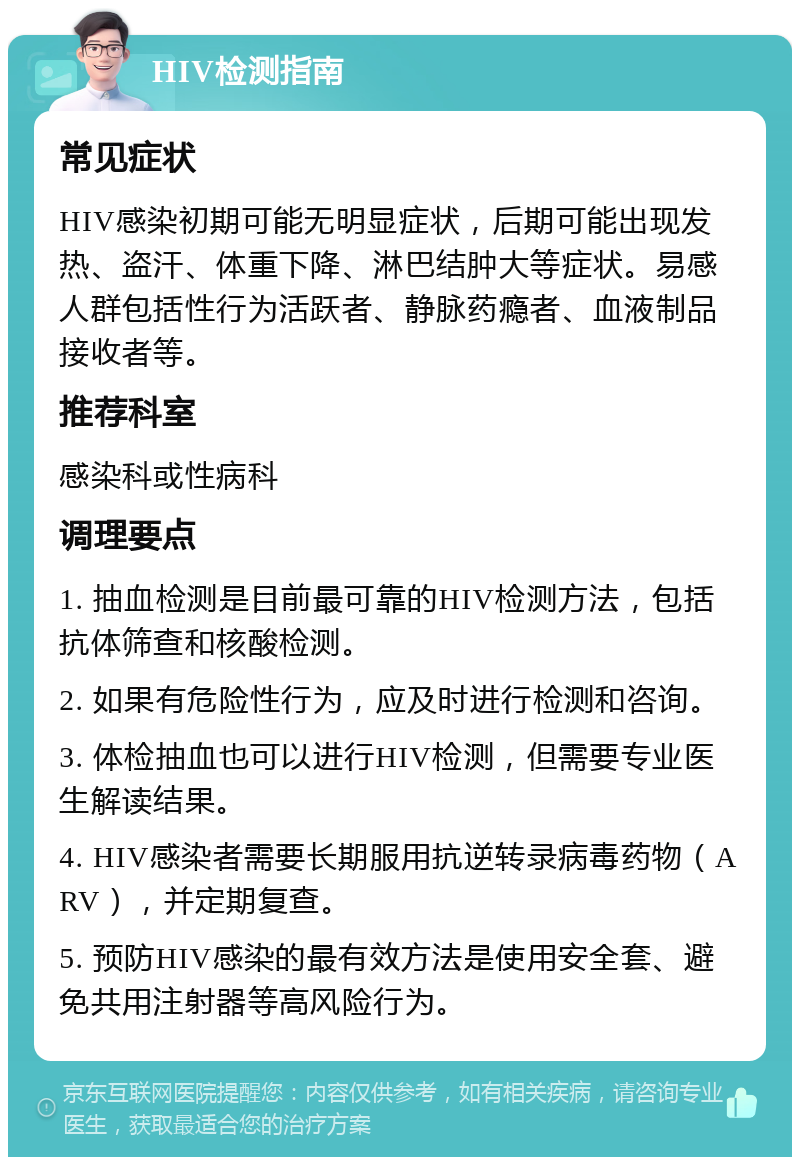 HIV检测指南 常见症状 HIV感染初期可能无明显症状，后期可能出现发热、盗汗、体重下降、淋巴结肿大等症状。易感人群包括性行为活跃者、静脉药瘾者、血液制品接收者等。 推荐科室 感染科或性病科 调理要点 1. 抽血检测是目前最可靠的HIV检测方法，包括抗体筛查和核酸检测。 2. 如果有危险性行为，应及时进行检测和咨询。 3. 体检抽血也可以进行HIV检测，但需要专业医生解读结果。 4. HIV感染者需要长期服用抗逆转录病毒药物（ARV），并定期复查。 5. 预防HIV感染的最有效方法是使用安全套、避免共用注射器等高风险行为。