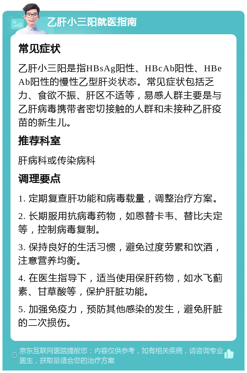 乙肝小三阳就医指南 常见症状 乙肝小三阳是指HBsAg阳性、HBcAb阳性、HBeAb阳性的慢性乙型肝炎状态。常见症状包括乏力、食欲不振、肝区不适等，易感人群主要是与乙肝病毒携带者密切接触的人群和未接种乙肝疫苗的新生儿。 推荐科室 肝病科或传染病科 调理要点 1. 定期复查肝功能和病毒载量，调整治疗方案。 2. 长期服用抗病毒药物，如恩替卡韦、替比夫定等，控制病毒复制。 3. 保持良好的生活习惯，避免过度劳累和饮酒，注意营养均衡。 4. 在医生指导下，适当使用保肝药物，如水飞蓟素、甘草酸等，保护肝脏功能。 5. 加强免疫力，预防其他感染的发生，避免肝脏的二次损伤。