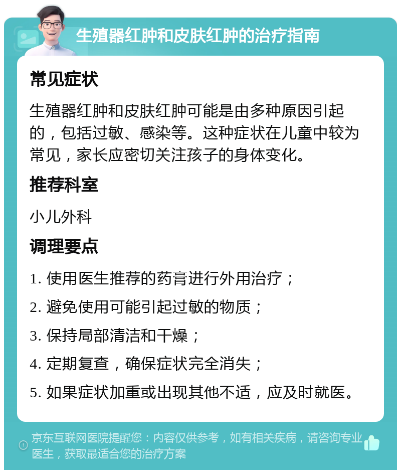 生殖器红肿和皮肤红肿的治疗指南 常见症状 生殖器红肿和皮肤红肿可能是由多种原因引起的，包括过敏、感染等。这种症状在儿童中较为常见，家长应密切关注孩子的身体变化。 推荐科室 小儿外科 调理要点 1. 使用医生推荐的药膏进行外用治疗； 2. 避免使用可能引起过敏的物质； 3. 保持局部清洁和干燥； 4. 定期复查，确保症状完全消失； 5. 如果症状加重或出现其他不适，应及时就医。