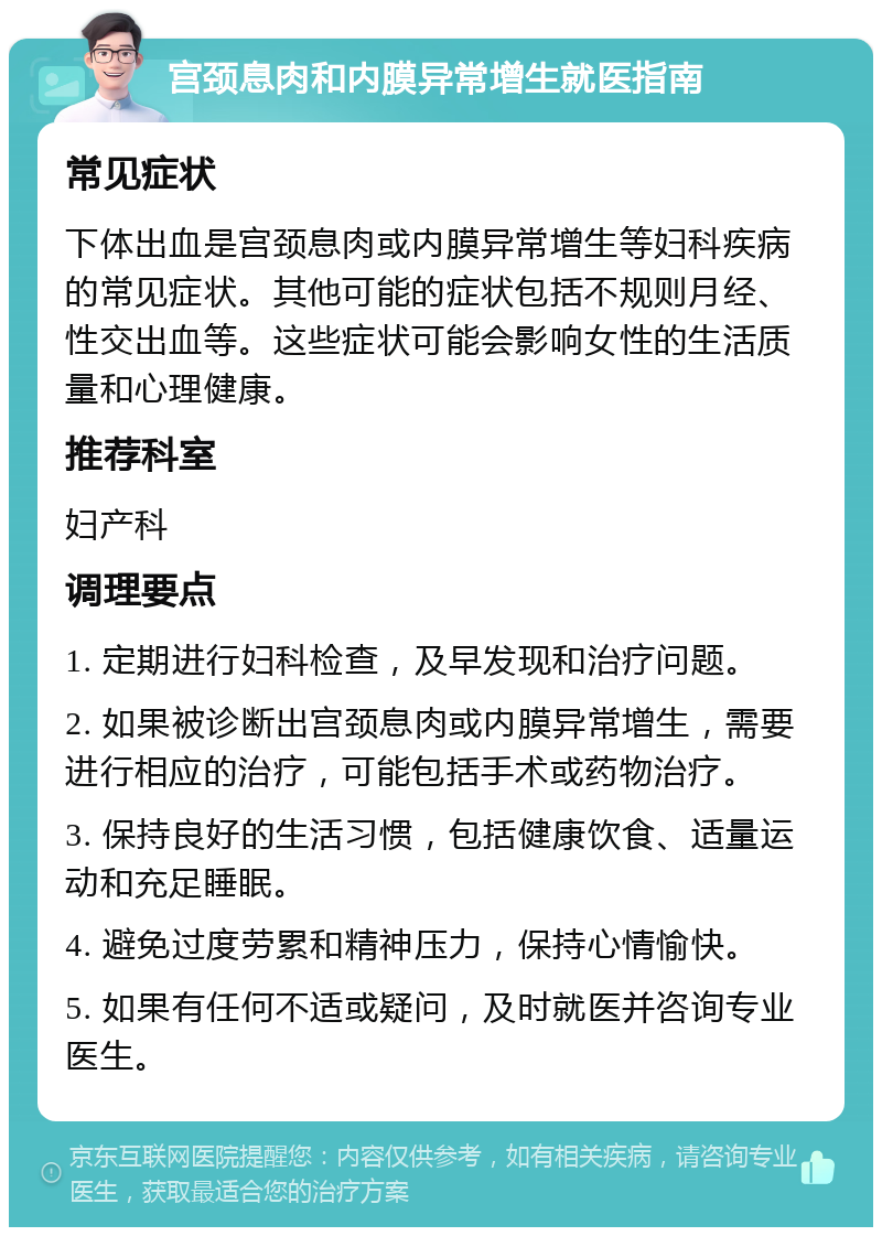 宫颈息肉和内膜异常增生就医指南 常见症状 下体出血是宫颈息肉或内膜异常增生等妇科疾病的常见症状。其他可能的症状包括不规则月经、性交出血等。这些症状可能会影响女性的生活质量和心理健康。 推荐科室 妇产科 调理要点 1. 定期进行妇科检查，及早发现和治疗问题。 2. 如果被诊断出宫颈息肉或内膜异常增生，需要进行相应的治疗，可能包括手术或药物治疗。 3. 保持良好的生活习惯，包括健康饮食、适量运动和充足睡眠。 4. 避免过度劳累和精神压力，保持心情愉快。 5. 如果有任何不适或疑问，及时就医并咨询专业医生。