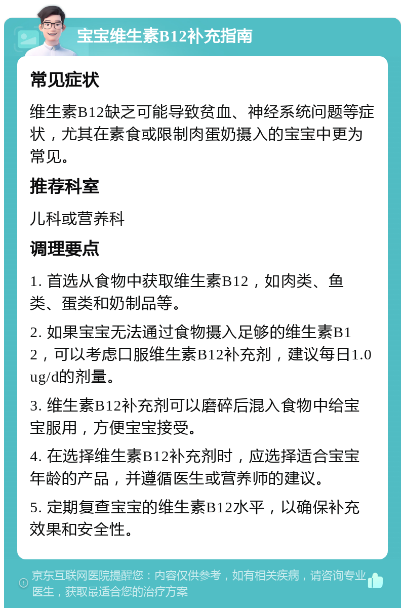 宝宝维生素B12补充指南 常见症状 维生素B12缺乏可能导致贫血、神经系统问题等症状，尤其在素食或限制肉蛋奶摄入的宝宝中更为常见。 推荐科室 儿科或营养科 调理要点 1. 首选从食物中获取维生素B12，如肉类、鱼类、蛋类和奶制品等。 2. 如果宝宝无法通过食物摄入足够的维生素B12，可以考虑口服维生素B12补充剂，建议每日1.0ug/d的剂量。 3. 维生素B12补充剂可以磨碎后混入食物中给宝宝服用，方便宝宝接受。 4. 在选择维生素B12补充剂时，应选择适合宝宝年龄的产品，并遵循医生或营养师的建议。 5. 定期复查宝宝的维生素B12水平，以确保补充效果和安全性。