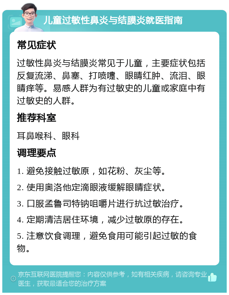 儿童过敏性鼻炎与结膜炎就医指南 常见症状 过敏性鼻炎与结膜炎常见于儿童，主要症状包括反复流涕、鼻塞、打喷嚏、眼睛红肿、流泪、眼睛痒等。易感人群为有过敏史的儿童或家庭中有过敏史的人群。 推荐科室 耳鼻喉科、眼科 调理要点 1. 避免接触过敏原，如花粉、灰尘等。 2. 使用奥洛他定滴眼液缓解眼睛症状。 3. 口服孟鲁司特钠咀嚼片进行抗过敏治疗。 4. 定期清洁居住环境，减少过敏原的存在。 5. 注意饮食调理，避免食用可能引起过敏的食物。