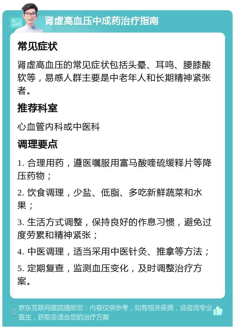 肾虚高血压中成药治疗指南 常见症状 肾虚高血压的常见症状包括头晕、耳鸣、腰膝酸软等，易感人群主要是中老年人和长期精神紧张者。 推荐科室 心血管内科或中医科 调理要点 1. 合理用药，遵医嘱服用富马酸喹硫缓释片等降压药物； 2. 饮食调理，少盐、低脂、多吃新鲜蔬菜和水果； 3. 生活方式调整，保持良好的作息习惯，避免过度劳累和精神紧张； 4. 中医调理，适当采用中医针灸、推拿等方法； 5. 定期复查，监测血压变化，及时调整治疗方案。