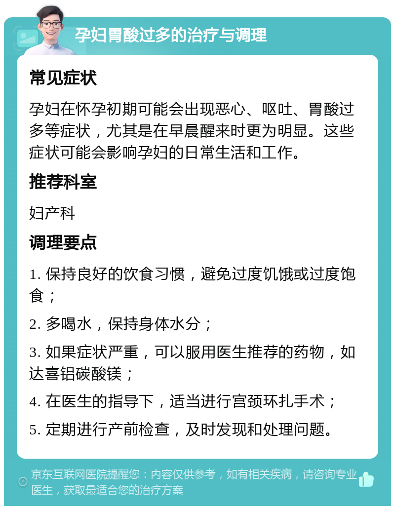 孕妇胃酸过多的治疗与调理 常见症状 孕妇在怀孕初期可能会出现恶心、呕吐、胃酸过多等症状，尤其是在早晨醒来时更为明显。这些症状可能会影响孕妇的日常生活和工作。 推荐科室 妇产科 调理要点 1. 保持良好的饮食习惯，避免过度饥饿或过度饱食； 2. 多喝水，保持身体水分； 3. 如果症状严重，可以服用医生推荐的药物，如达喜铝碳酸镁； 4. 在医生的指导下，适当进行宫颈环扎手术； 5. 定期进行产前检查，及时发现和处理问题。