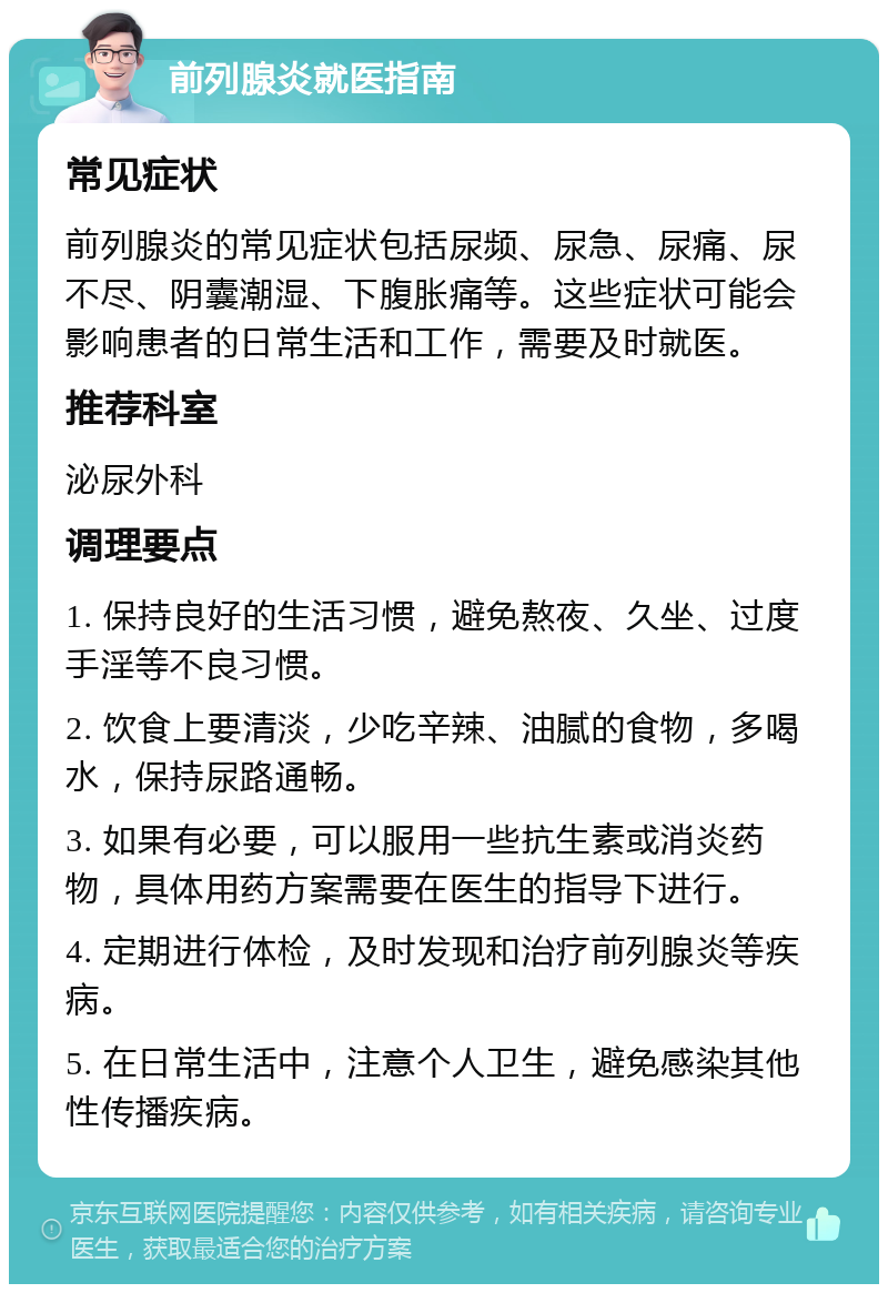 前列腺炎就医指南 常见症状 前列腺炎的常见症状包括尿频、尿急、尿痛、尿不尽、阴囊潮湿、下腹胀痛等。这些症状可能会影响患者的日常生活和工作，需要及时就医。 推荐科室 泌尿外科 调理要点 1. 保持良好的生活习惯，避免熬夜、久坐、过度手淫等不良习惯。 2. 饮食上要清淡，少吃辛辣、油腻的食物，多喝水，保持尿路通畅。 3. 如果有必要，可以服用一些抗生素或消炎药物，具体用药方案需要在医生的指导下进行。 4. 定期进行体检，及时发现和治疗前列腺炎等疾病。 5. 在日常生活中，注意个人卫生，避免感染其他性传播疾病。