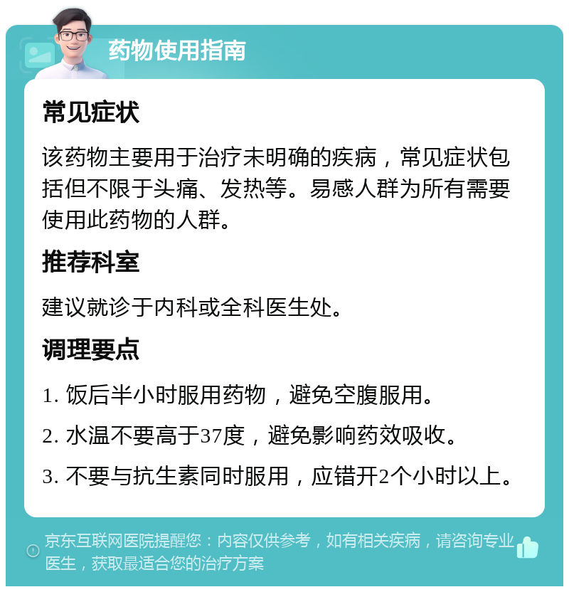 药物使用指南 常见症状 该药物主要用于治疗未明确的疾病，常见症状包括但不限于头痛、发热等。易感人群为所有需要使用此药物的人群。 推荐科室 建议就诊于内科或全科医生处。 调理要点 1. 饭后半小时服用药物，避免空腹服用。 2. 水温不要高于37度，避免影响药效吸收。 3. 不要与抗生素同时服用，应错开2个小时以上。