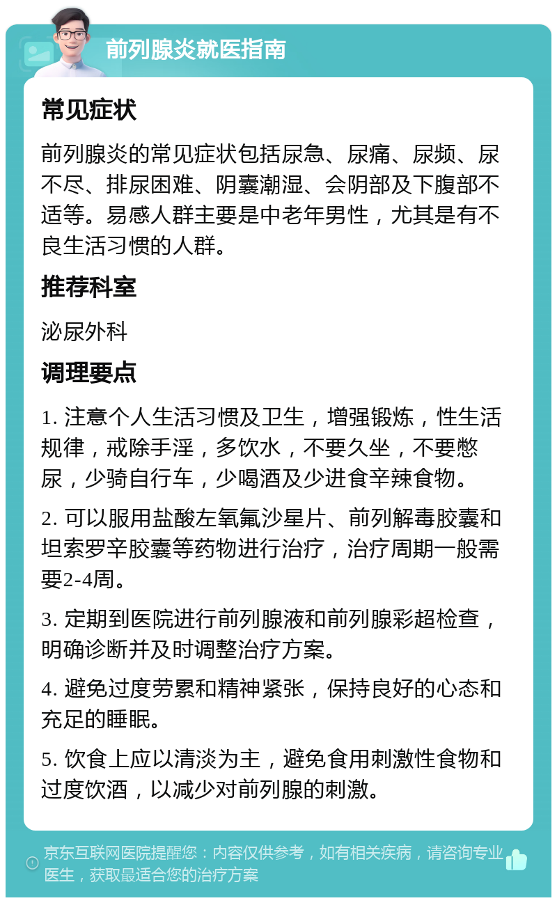 前列腺炎就医指南 常见症状 前列腺炎的常见症状包括尿急、尿痛、尿频、尿不尽、排尿困难、阴囊潮湿、会阴部及下腹部不适等。易感人群主要是中老年男性，尤其是有不良生活习惯的人群。 推荐科室 泌尿外科 调理要点 1. 注意个人生活习惯及卫生，增强锻炼，性生活规律，戒除手淫，多饮水，不要久坐，不要憋尿，少骑自行车，少喝酒及少进食辛辣食物。 2. 可以服用盐酸左氧氟沙星片、前列解毒胶囊和坦索罗辛胶囊等药物进行治疗，治疗周期一般需要2-4周。 3. 定期到医院进行前列腺液和前列腺彩超检查，明确诊断并及时调整治疗方案。 4. 避免过度劳累和精神紧张，保持良好的心态和充足的睡眠。 5. 饮食上应以清淡为主，避免食用刺激性食物和过度饮酒，以减少对前列腺的刺激。