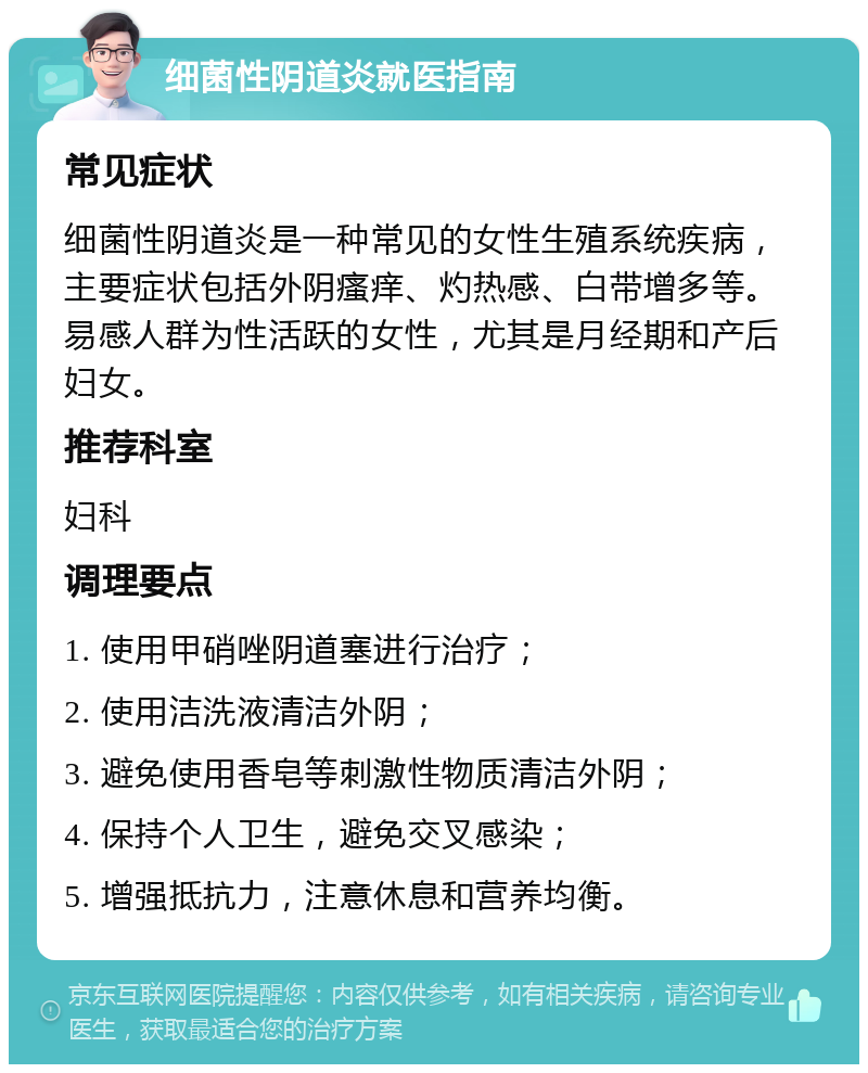 细菌性阴道炎就医指南 常见症状 细菌性阴道炎是一种常见的女性生殖系统疾病，主要症状包括外阴瘙痒、灼热感、白带增多等。易感人群为性活跃的女性，尤其是月经期和产后妇女。 推荐科室 妇科 调理要点 1. 使用甲硝唑阴道塞进行治疗； 2. 使用洁洗液清洁外阴； 3. 避免使用香皂等刺激性物质清洁外阴； 4. 保持个人卫生，避免交叉感染； 5. 增强抵抗力，注意休息和营养均衡。