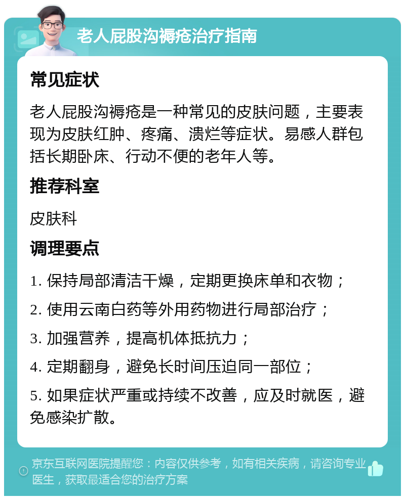 老人屁股沟褥疮治疗指南 常见症状 老人屁股沟褥疮是一种常见的皮肤问题，主要表现为皮肤红肿、疼痛、溃烂等症状。易感人群包括长期卧床、行动不便的老年人等。 推荐科室 皮肤科 调理要点 1. 保持局部清洁干燥，定期更换床单和衣物； 2. 使用云南白药等外用药物进行局部治疗； 3. 加强营养，提高机体抵抗力； 4. 定期翻身，避免长时间压迫同一部位； 5. 如果症状严重或持续不改善，应及时就医，避免感染扩散。