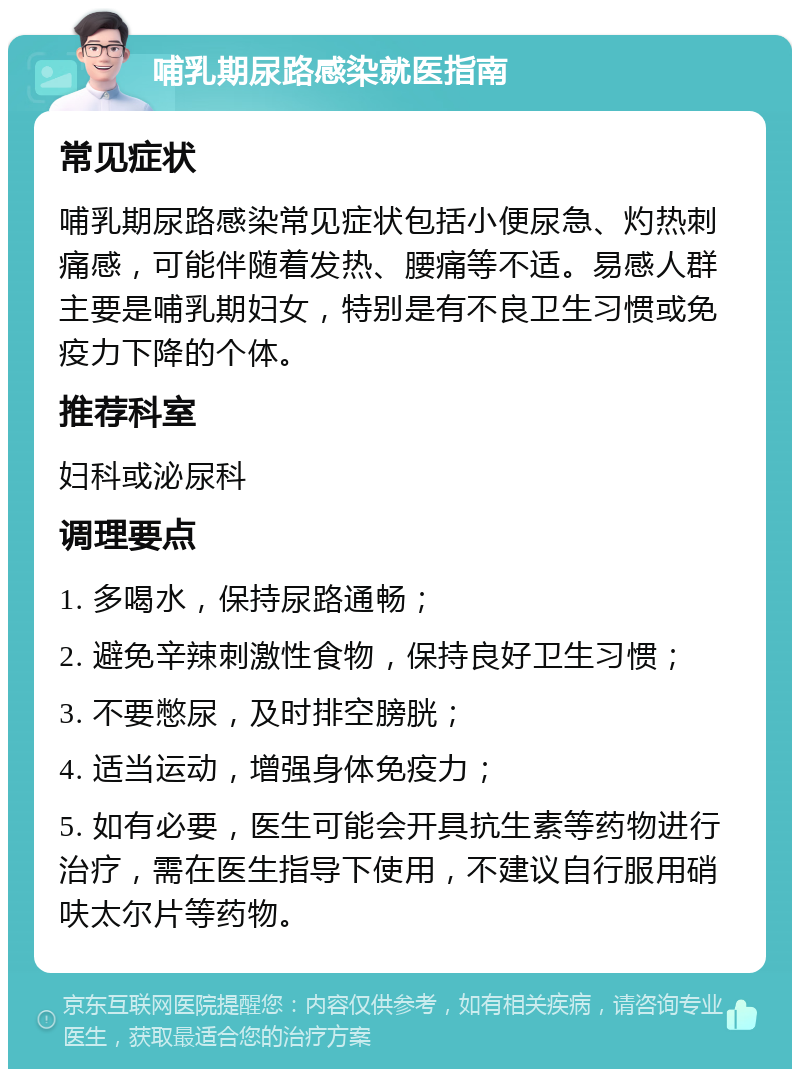 哺乳期尿路感染就医指南 常见症状 哺乳期尿路感染常见症状包括小便尿急、灼热刺痛感，可能伴随着发热、腰痛等不适。易感人群主要是哺乳期妇女，特别是有不良卫生习惯或免疫力下降的个体。 推荐科室 妇科或泌尿科 调理要点 1. 多喝水，保持尿路通畅； 2. 避免辛辣刺激性食物，保持良好卫生习惯； 3. 不要憋尿，及时排空膀胱； 4. 适当运动，增强身体免疫力； 5. 如有必要，医生可能会开具抗生素等药物进行治疗，需在医生指导下使用，不建议自行服用硝呋太尔片等药物。