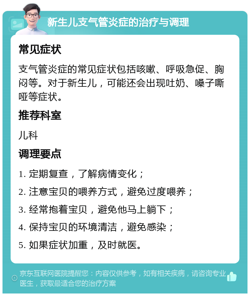 新生儿支气管炎症的治疗与调理 常见症状 支气管炎症的常见症状包括咳嗽、呼吸急促、胸闷等。对于新生儿，可能还会出现吐奶、嗓子嘶哑等症状。 推荐科室 儿科 调理要点 1. 定期复查，了解病情变化； 2. 注意宝贝的喂养方式，避免过度喂养； 3. 经常抱着宝贝，避免他马上躺下； 4. 保持宝贝的环境清洁，避免感染； 5. 如果症状加重，及时就医。