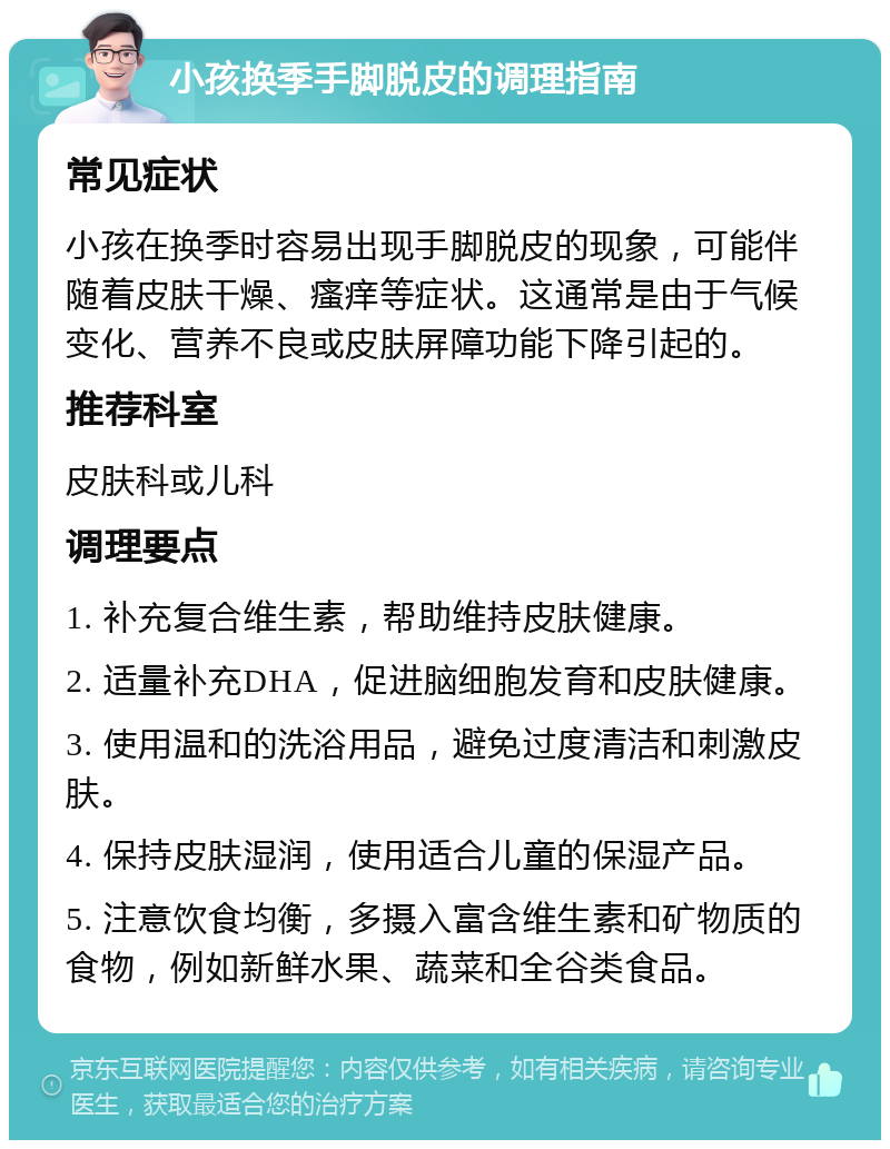 小孩换季手脚脱皮的调理指南 常见症状 小孩在换季时容易出现手脚脱皮的现象，可能伴随着皮肤干燥、瘙痒等症状。这通常是由于气候变化、营养不良或皮肤屏障功能下降引起的。 推荐科室 皮肤科或儿科 调理要点 1. 补充复合维生素，帮助维持皮肤健康。 2. 适量补充DHA，促进脑细胞发育和皮肤健康。 3. 使用温和的洗浴用品，避免过度清洁和刺激皮肤。 4. 保持皮肤湿润，使用适合儿童的保湿产品。 5. 注意饮食均衡，多摄入富含维生素和矿物质的食物，例如新鲜水果、蔬菜和全谷类食品。