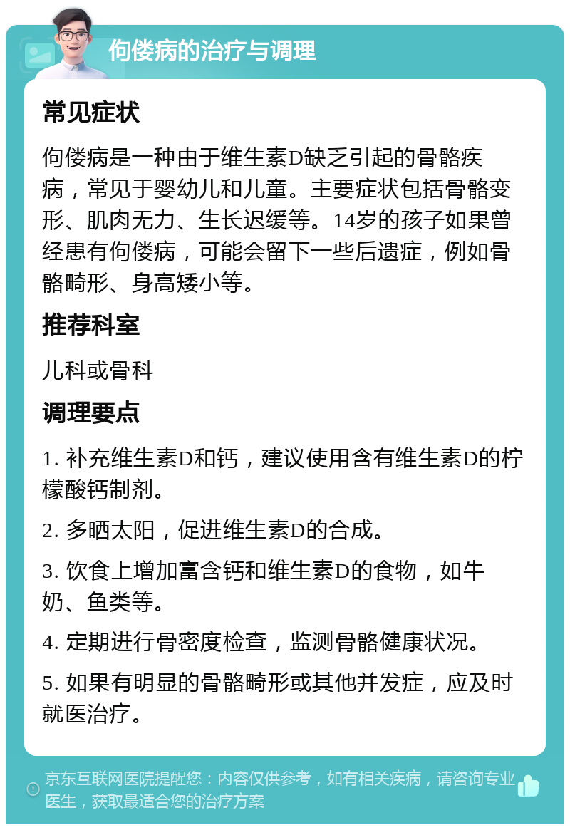 佝偻病的治疗与调理 常见症状 佝偻病是一种由于维生素D缺乏引起的骨骼疾病，常见于婴幼儿和儿童。主要症状包括骨骼变形、肌肉无力、生长迟缓等。14岁的孩子如果曾经患有佝偻病，可能会留下一些后遗症，例如骨骼畸形、身高矮小等。 推荐科室 儿科或骨科 调理要点 1. 补充维生素D和钙，建议使用含有维生素D的柠檬酸钙制剂。 2. 多晒太阳，促进维生素D的合成。 3. 饮食上增加富含钙和维生素D的食物，如牛奶、鱼类等。 4. 定期进行骨密度检查，监测骨骼健康状况。 5. 如果有明显的骨骼畸形或其他并发症，应及时就医治疗。