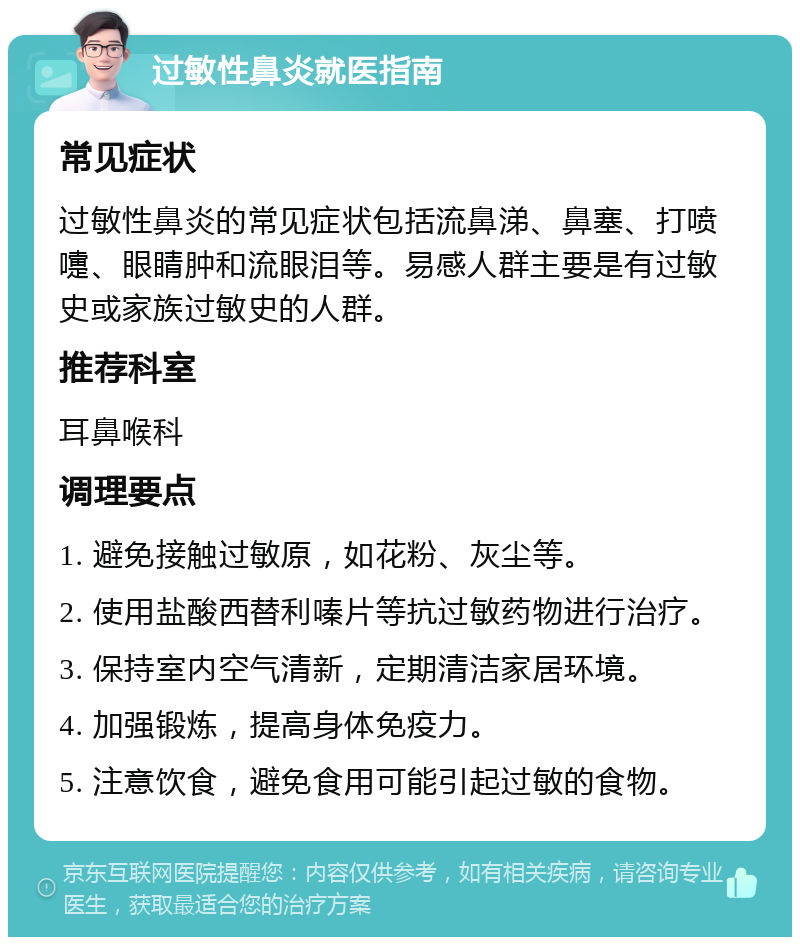 过敏性鼻炎就医指南 常见症状 过敏性鼻炎的常见症状包括流鼻涕、鼻塞、打喷嚏、眼睛肿和流眼泪等。易感人群主要是有过敏史或家族过敏史的人群。 推荐科室 耳鼻喉科 调理要点 1. 避免接触过敏原，如花粉、灰尘等。 2. 使用盐酸西替利嗪片等抗过敏药物进行治疗。 3. 保持室内空气清新，定期清洁家居环境。 4. 加强锻炼，提高身体免疫力。 5. 注意饮食，避免食用可能引起过敏的食物。