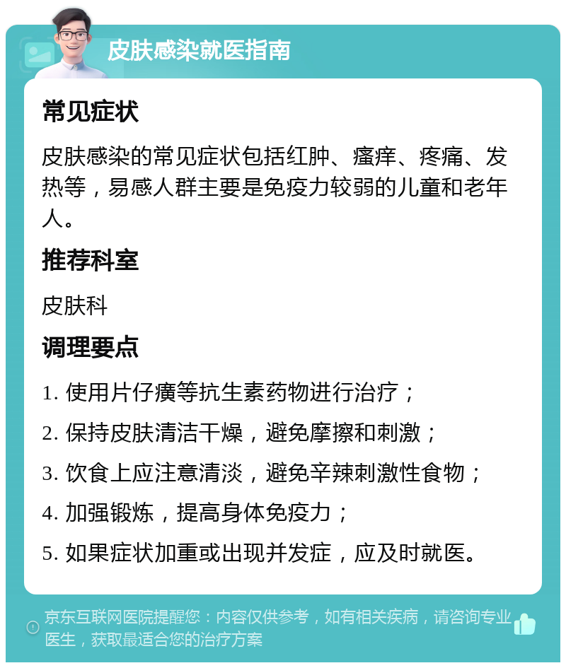 皮肤感染就医指南 常见症状 皮肤感染的常见症状包括红肿、瘙痒、疼痛、发热等，易感人群主要是免疫力较弱的儿童和老年人。 推荐科室 皮肤科 调理要点 1. 使用片仔癀等抗生素药物进行治疗； 2. 保持皮肤清洁干燥，避免摩擦和刺激； 3. 饮食上应注意清淡，避免辛辣刺激性食物； 4. 加强锻炼，提高身体免疫力； 5. 如果症状加重或出现并发症，应及时就医。