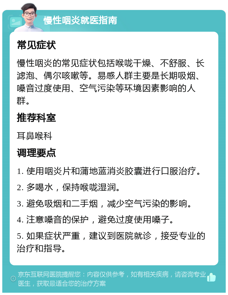 慢性咽炎就医指南 常见症状 慢性咽炎的常见症状包括喉咙干燥、不舒服、长滤泡、偶尔咳嗽等。易感人群主要是长期吸烟、嗓音过度使用、空气污染等环境因素影响的人群。 推荐科室 耳鼻喉科 调理要点 1. 使用咽炎片和蒲地蓝消炎胶囊进行口服治疗。 2. 多喝水，保持喉咙湿润。 3. 避免吸烟和二手烟，减少空气污染的影响。 4. 注意嗓音的保护，避免过度使用嗓子。 5. 如果症状严重，建议到医院就诊，接受专业的治疗和指导。