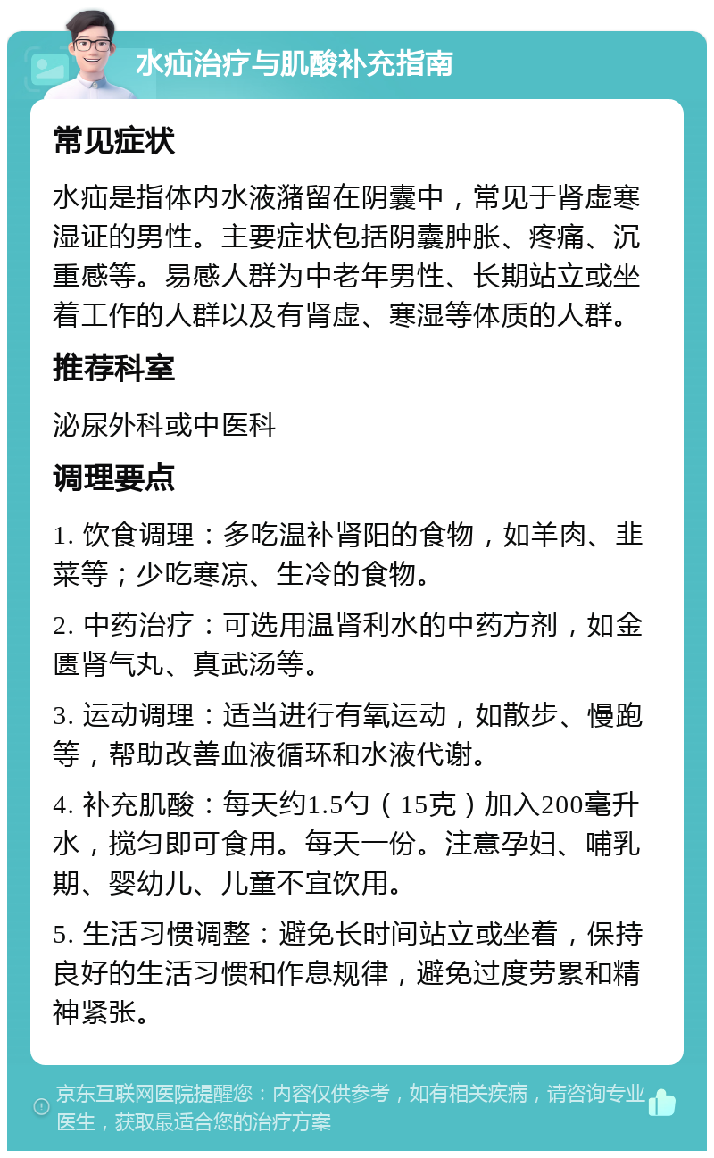 水疝治疗与肌酸补充指南 常见症状 水疝是指体内水液潴留在阴囊中，常见于肾虚寒湿证的男性。主要症状包括阴囊肿胀、疼痛、沉重感等。易感人群为中老年男性、长期站立或坐着工作的人群以及有肾虚、寒湿等体质的人群。 推荐科室 泌尿外科或中医科 调理要点 1. 饮食调理：多吃温补肾阳的食物，如羊肉、韭菜等；少吃寒凉、生冷的食物。 2. 中药治疗：可选用温肾利水的中药方剂，如金匮肾气丸、真武汤等。 3. 运动调理：适当进行有氧运动，如散步、慢跑等，帮助改善血液循环和水液代谢。 4. 补充肌酸：每天约1.5勺（15克）加入200毫升水，搅匀即可食用。每天一份。注意孕妇、哺乳期、婴幼儿、儿童不宜饮用。 5. 生活习惯调整：避免长时间站立或坐着，保持良好的生活习惯和作息规律，避免过度劳累和精神紧张。