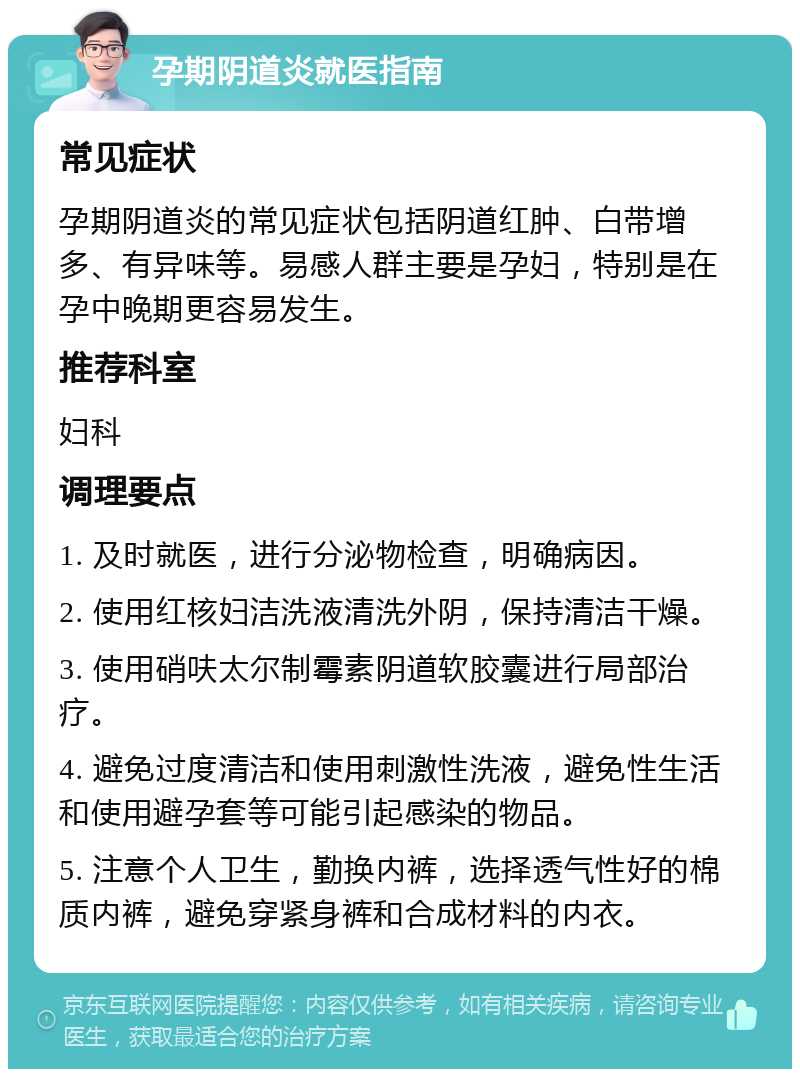 孕期阴道炎就医指南 常见症状 孕期阴道炎的常见症状包括阴道红肿、白带增多、有异味等。易感人群主要是孕妇，特别是在孕中晚期更容易发生。 推荐科室 妇科 调理要点 1. 及时就医，进行分泌物检查，明确病因。 2. 使用红核妇洁洗液清洗外阴，保持清洁干燥。 3. 使用硝呋太尔制霉素阴道软胶囊进行局部治疗。 4. 避免过度清洁和使用刺激性洗液，避免性生活和使用避孕套等可能引起感染的物品。 5. 注意个人卫生，勤换内裤，选择透气性好的棉质内裤，避免穿紧身裤和合成材料的内衣。