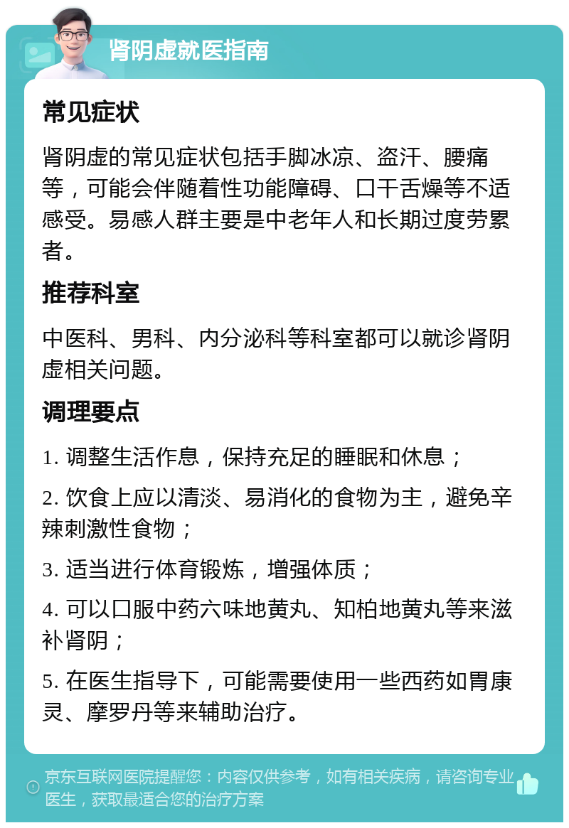 肾阴虚就医指南 常见症状 肾阴虚的常见症状包括手脚冰凉、盗汗、腰痛等，可能会伴随着性功能障碍、口干舌燥等不适感受。易感人群主要是中老年人和长期过度劳累者。 推荐科室 中医科、男科、内分泌科等科室都可以就诊肾阴虚相关问题。 调理要点 1. 调整生活作息，保持充足的睡眠和休息； 2. 饮食上应以清淡、易消化的食物为主，避免辛辣刺激性食物； 3. 适当进行体育锻炼，增强体质； 4. 可以口服中药六味地黄丸、知柏地黄丸等来滋补肾阴； 5. 在医生指导下，可能需要使用一些西药如胃康灵、摩罗丹等来辅助治疗。