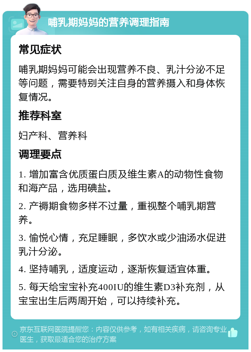 哺乳期妈妈的营养调理指南 常见症状 哺乳期妈妈可能会出现营养不良、乳汁分泌不足等问题，需要特别关注自身的营养摄入和身体恢复情况。 推荐科室 妇产科、营养科 调理要点 1. 增加富含优质蛋白质及维生素A的动物性食物和海产品，选用碘盐。 2. 产褥期食物多样不过量，重视整个哺乳期营养。 3. 愉悦心情，充足睡眠，多饮水或少油汤水促进乳汁分泌。 4. 坚持哺乳，适度运动，逐渐恢复适宜体重。 5. 每天给宝宝补充400IU的维生素D3补充剂，从宝宝出生后两周开始，可以持续补充。