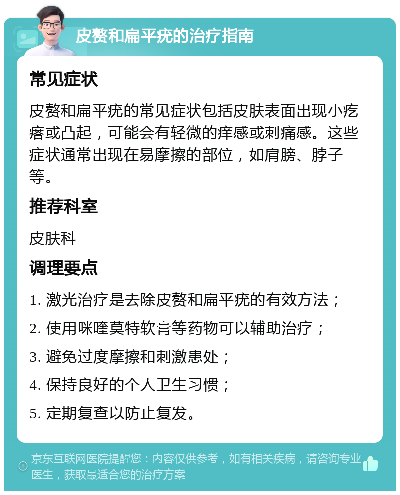 皮赘和扁平疣的治疗指南 常见症状 皮赘和扁平疣的常见症状包括皮肤表面出现小疙瘩或凸起，可能会有轻微的痒感或刺痛感。这些症状通常出现在易摩擦的部位，如肩膀、脖子等。 推荐科室 皮肤科 调理要点 1. 激光治疗是去除皮赘和扁平疣的有效方法； 2. 使用咪喹莫特软膏等药物可以辅助治疗； 3. 避免过度摩擦和刺激患处； 4. 保持良好的个人卫生习惯； 5. 定期复查以防止复发。