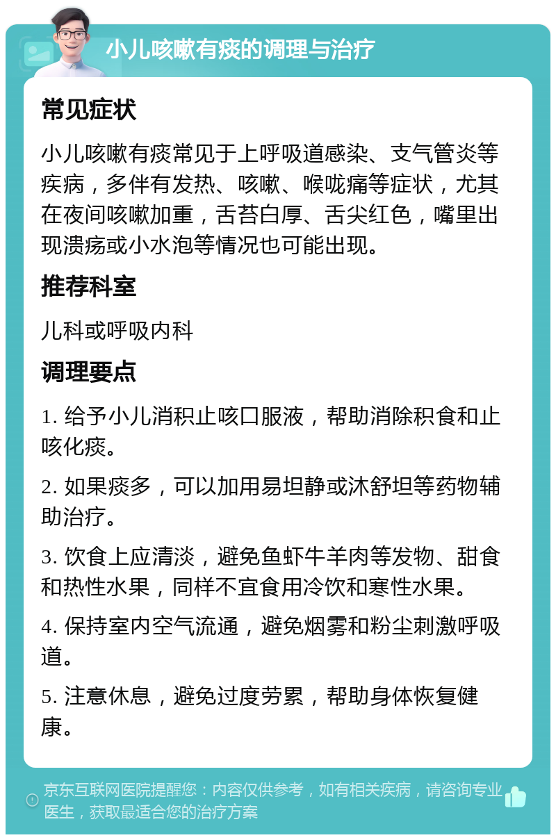 小儿咳嗽有痰的调理与治疗 常见症状 小儿咳嗽有痰常见于上呼吸道感染、支气管炎等疾病，多伴有发热、咳嗽、喉咙痛等症状，尤其在夜间咳嗽加重，舌苔白厚、舌尖红色，嘴里出现溃疡或小水泡等情况也可能出现。 推荐科室 儿科或呼吸内科 调理要点 1. 给予小儿消积止咳口服液，帮助消除积食和止咳化痰。 2. 如果痰多，可以加用易坦静或沐舒坦等药物辅助治疗。 3. 饮食上应清淡，避免鱼虾牛羊肉等发物、甜食和热性水果，同样不宜食用冷饮和寒性水果。 4. 保持室内空气流通，避免烟雾和粉尘刺激呼吸道。 5. 注意休息，避免过度劳累，帮助身体恢复健康。