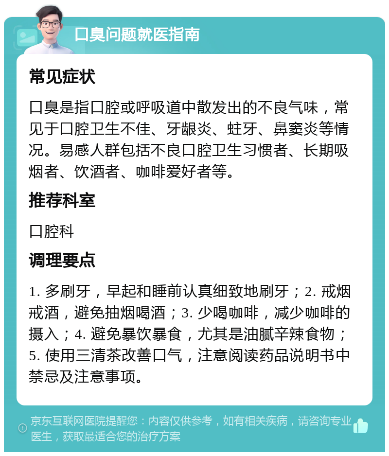 口臭问题就医指南 常见症状 口臭是指口腔或呼吸道中散发出的不良气味，常见于口腔卫生不佳、牙龈炎、蛀牙、鼻窦炎等情况。易感人群包括不良口腔卫生习惯者、长期吸烟者、饮酒者、咖啡爱好者等。 推荐科室 口腔科 调理要点 1. 多刷牙，早起和睡前认真细致地刷牙；2. 戒烟戒酒，避免抽烟喝酒；3. 少喝咖啡，减少咖啡的摄入；4. 避免暴饮暴食，尤其是油腻辛辣食物；5. 使用三清茶改善口气，注意阅读药品说明书中禁忌及注意事项。