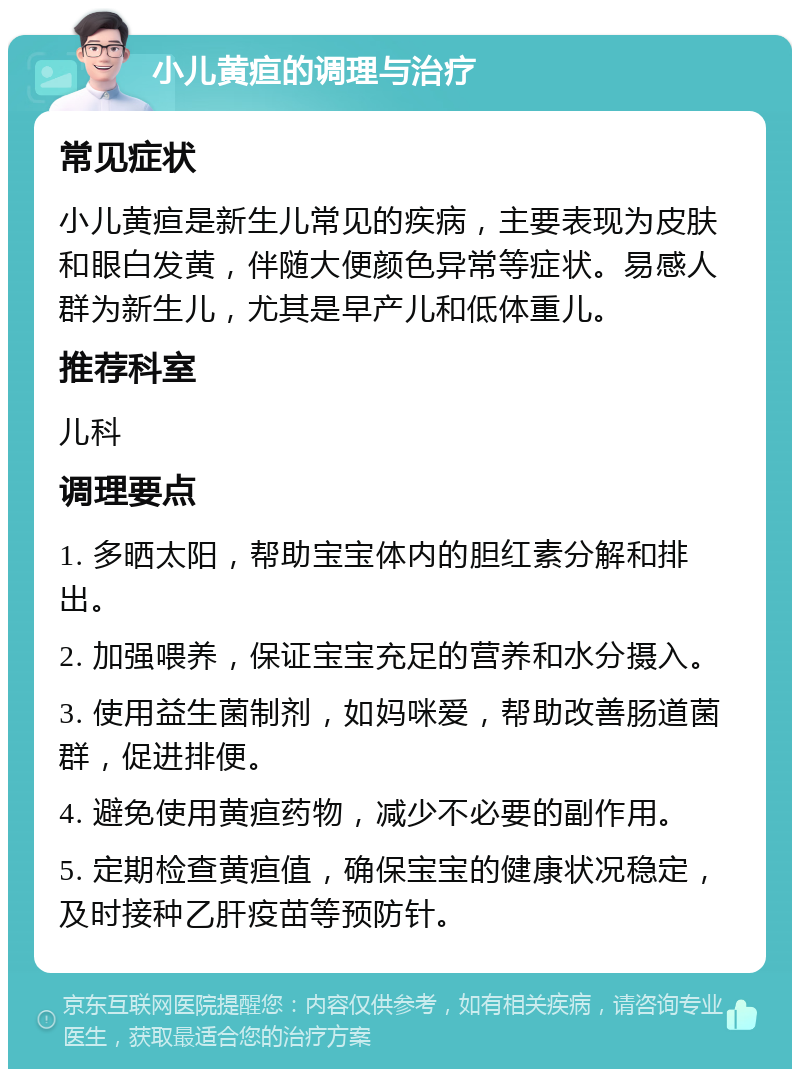 小儿黄疸的调理与治疗 常见症状 小儿黄疸是新生儿常见的疾病，主要表现为皮肤和眼白发黄，伴随大便颜色异常等症状。易感人群为新生儿，尤其是早产儿和低体重儿。 推荐科室 儿科 调理要点 1. 多晒太阳，帮助宝宝体内的胆红素分解和排出。 2. 加强喂养，保证宝宝充足的营养和水分摄入。 3. 使用益生菌制剂，如妈咪爱，帮助改善肠道菌群，促进排便。 4. 避免使用黄疸药物，减少不必要的副作用。 5. 定期检查黄疸值，确保宝宝的健康状况稳定，及时接种乙肝疫苗等预防针。