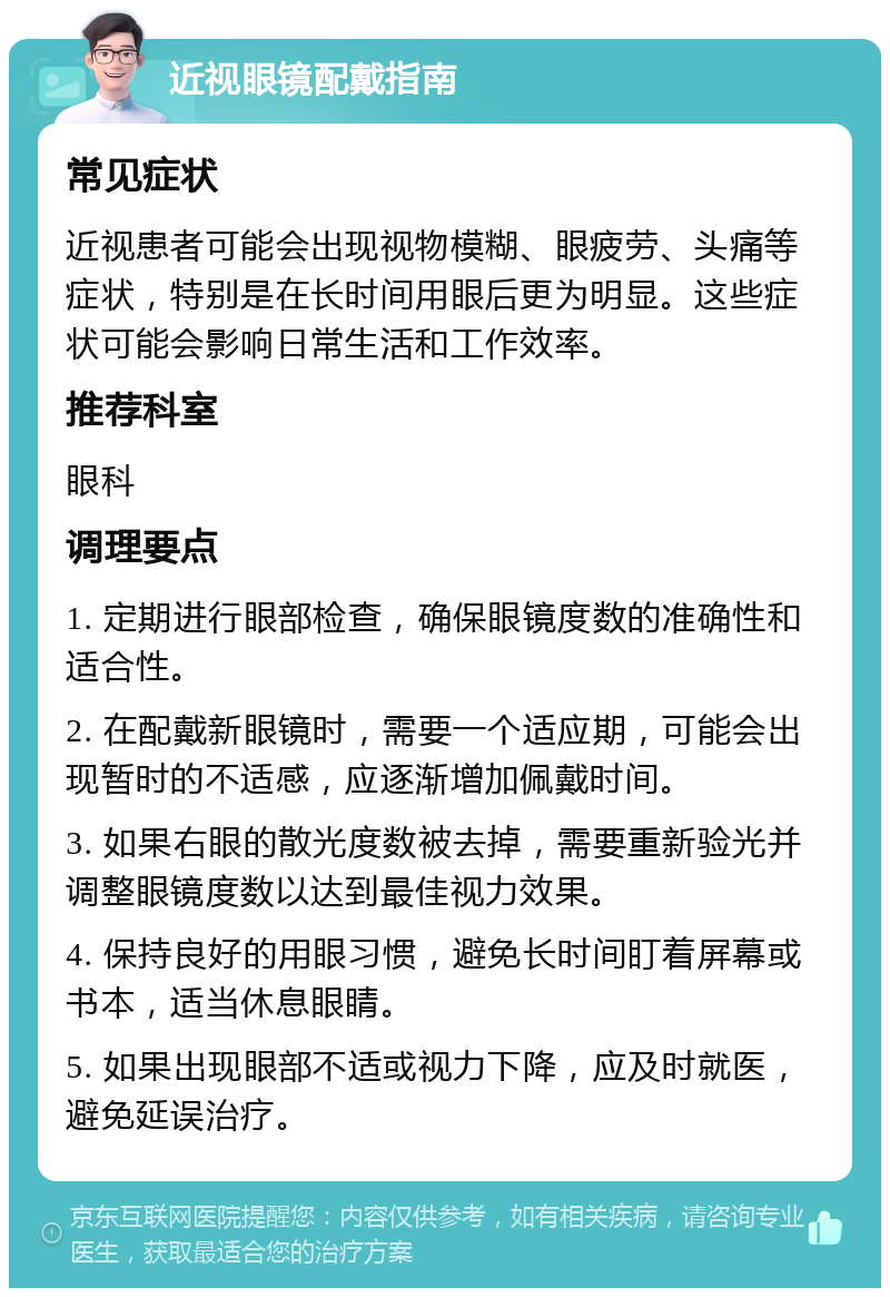 近视眼镜配戴指南 常见症状 近视患者可能会出现视物模糊、眼疲劳、头痛等症状，特别是在长时间用眼后更为明显。这些症状可能会影响日常生活和工作效率。 推荐科室 眼科 调理要点 1. 定期进行眼部检查，确保眼镜度数的准确性和适合性。 2. 在配戴新眼镜时，需要一个适应期，可能会出现暂时的不适感，应逐渐增加佩戴时间。 3. 如果右眼的散光度数被去掉，需要重新验光并调整眼镜度数以达到最佳视力效果。 4. 保持良好的用眼习惯，避免长时间盯着屏幕或书本，适当休息眼睛。 5. 如果出现眼部不适或视力下降，应及时就医，避免延误治疗。