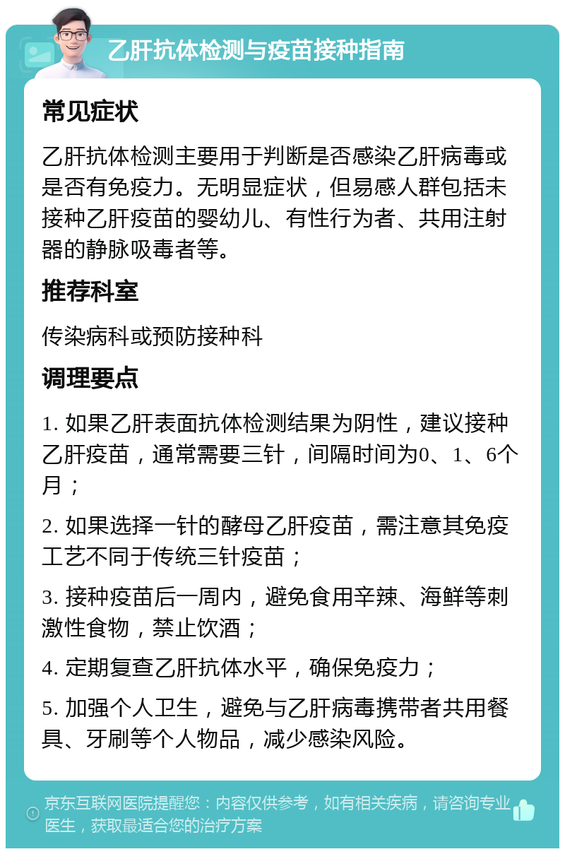 乙肝抗体检测与疫苗接种指南 常见症状 乙肝抗体检测主要用于判断是否感染乙肝病毒或是否有免疫力。无明显症状，但易感人群包括未接种乙肝疫苗的婴幼儿、有性行为者、共用注射器的静脉吸毒者等。 推荐科室 传染病科或预防接种科 调理要点 1. 如果乙肝表面抗体检测结果为阴性，建议接种乙肝疫苗，通常需要三针，间隔时间为0、1、6个月； 2. 如果选择一针的酵母乙肝疫苗，需注意其免疫工艺不同于传统三针疫苗； 3. 接种疫苗后一周内，避免食用辛辣、海鲜等刺激性食物，禁止饮酒； 4. 定期复查乙肝抗体水平，确保免疫力； 5. 加强个人卫生，避免与乙肝病毒携带者共用餐具、牙刷等个人物品，减少感染风险。