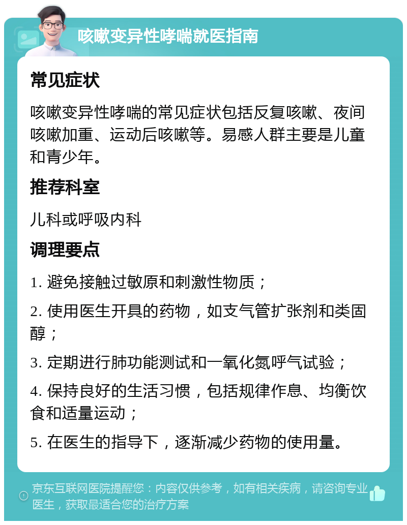 咳嗽变异性哮喘就医指南 常见症状 咳嗽变异性哮喘的常见症状包括反复咳嗽、夜间咳嗽加重、运动后咳嗽等。易感人群主要是儿童和青少年。 推荐科室 儿科或呼吸内科 调理要点 1. 避免接触过敏原和刺激性物质； 2. 使用医生开具的药物，如支气管扩张剂和类固醇； 3. 定期进行肺功能测试和一氧化氮呼气试验； 4. 保持良好的生活习惯，包括规律作息、均衡饮食和适量运动； 5. 在医生的指导下，逐渐减少药物的使用量。