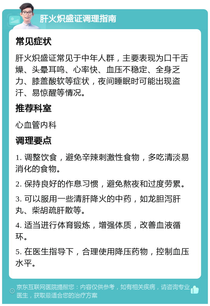 肝火炽盛证调理指南 常见症状 肝火炽盛证常见于中年人群，主要表现为口干舌燥、头晕耳鸣、心率快、血压不稳定、全身乏力、膝盖酸软等症状，夜间睡眠时可能出现盗汗、易惊醒等情况。 推荐科室 心血管内科 调理要点 1. 调整饮食，避免辛辣刺激性食物，多吃清淡易消化的食物。 2. 保持良好的作息习惯，避免熬夜和过度劳累。 3. 可以服用一些清肝降火的中药，如龙胆泻肝丸、柴胡疏肝散等。 4. 适当进行体育锻炼，增强体质，改善血液循环。 5. 在医生指导下，合理使用降压药物，控制血压水平。