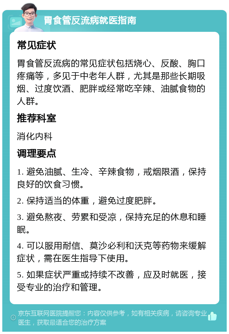 胃食管反流病就医指南 常见症状 胃食管反流病的常见症状包括烧心、反酸、胸口疼痛等，多见于中老年人群，尤其是那些长期吸烟、过度饮酒、肥胖或经常吃辛辣、油腻食物的人群。 推荐科室 消化内科 调理要点 1. 避免油腻、生冷、辛辣食物，戒烟限酒，保持良好的饮食习惯。 2. 保持适当的体重，避免过度肥胖。 3. 避免熬夜、劳累和受凉，保持充足的休息和睡眠。 4. 可以服用耐信、莫沙必利和沃克等药物来缓解症状，需在医生指导下使用。 5. 如果症状严重或持续不改善，应及时就医，接受专业的治疗和管理。