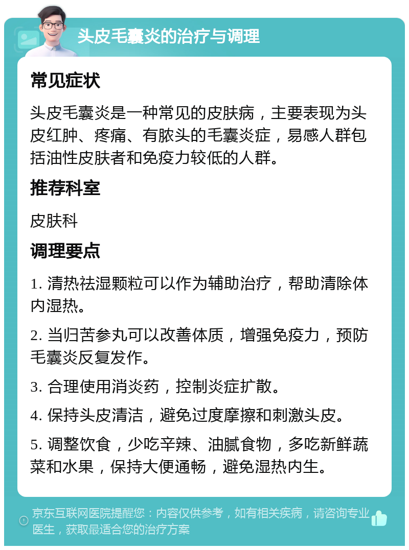 头皮毛囊炎的治疗与调理 常见症状 头皮毛囊炎是一种常见的皮肤病，主要表现为头皮红肿、疼痛、有脓头的毛囊炎症，易感人群包括油性皮肤者和免疫力较低的人群。 推荐科室 皮肤科 调理要点 1. 清热祛湿颗粒可以作为辅助治疗，帮助清除体内湿热。 2. 当归苦参丸可以改善体质，增强免疫力，预防毛囊炎反复发作。 3. 合理使用消炎药，控制炎症扩散。 4. 保持头皮清洁，避免过度摩擦和刺激头皮。 5. 调整饮食，少吃辛辣、油腻食物，多吃新鲜蔬菜和水果，保持大便通畅，避免湿热内生。