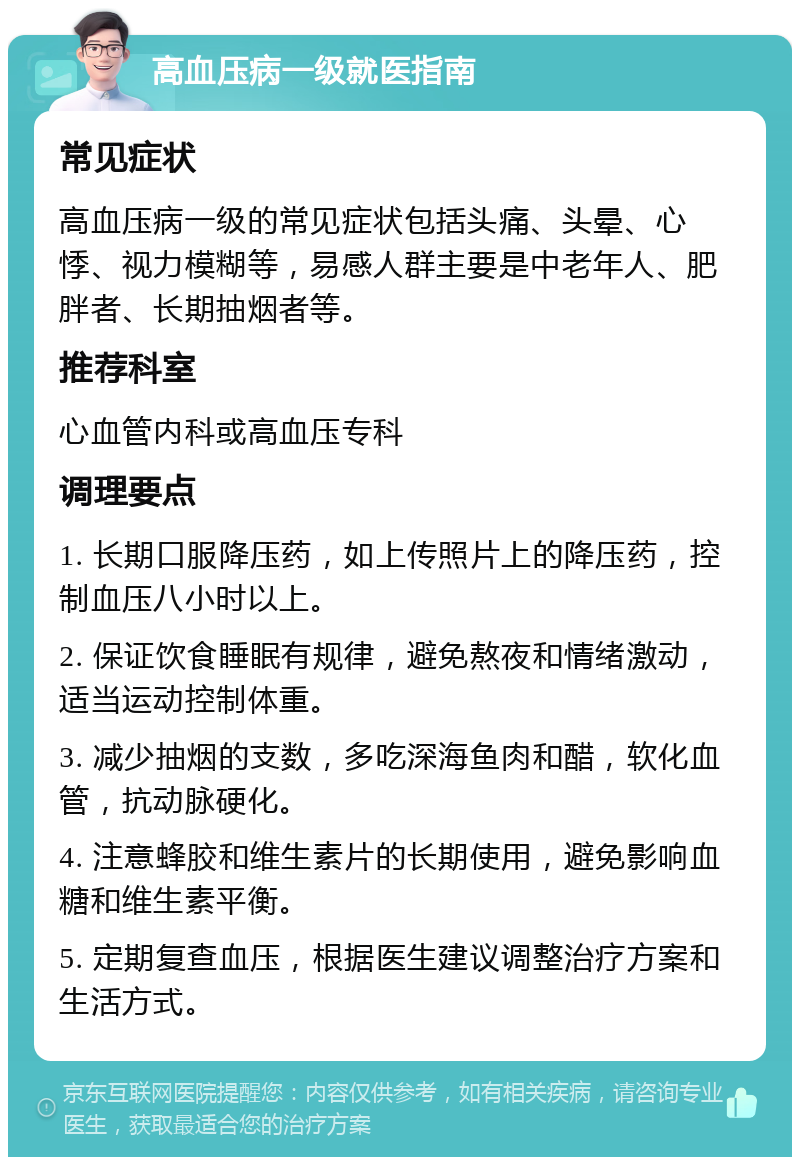 高血压病一级就医指南 常见症状 高血压病一级的常见症状包括头痛、头晕、心悸、视力模糊等，易感人群主要是中老年人、肥胖者、长期抽烟者等。 推荐科室 心血管内科或高血压专科 调理要点 1. 长期口服降压药，如上传照片上的降压药，控制血压八小时以上。 2. 保证饮食睡眠有规律，避免熬夜和情绪激动，适当运动控制体重。 3. 减少抽烟的支数，多吃深海鱼肉和醋，软化血管，抗动脉硬化。 4. 注意蜂胶和维生素片的长期使用，避免影响血糖和维生素平衡。 5. 定期复查血压，根据医生建议调整治疗方案和生活方式。