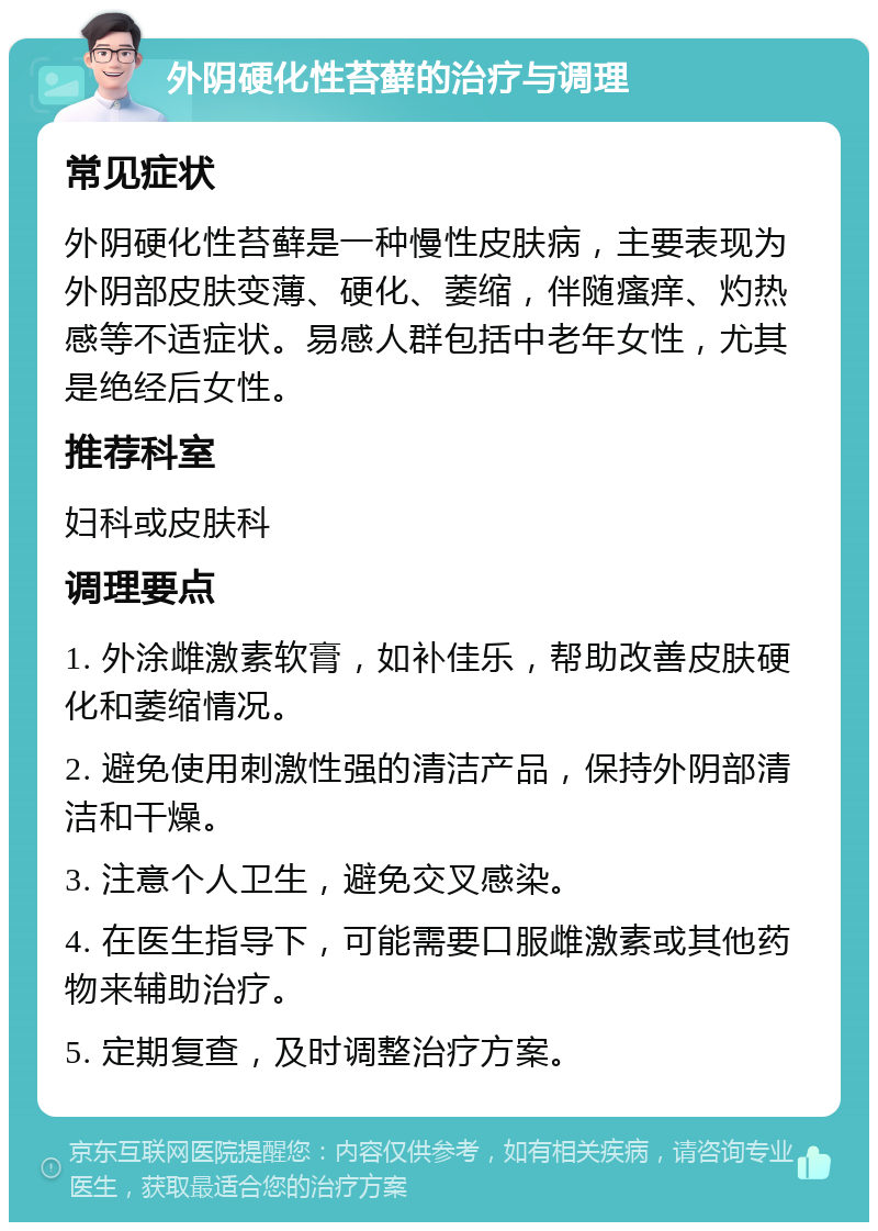 外阴硬化性苔藓的治疗与调理 常见症状 外阴硬化性苔藓是一种慢性皮肤病，主要表现为外阴部皮肤变薄、硬化、萎缩，伴随瘙痒、灼热感等不适症状。易感人群包括中老年女性，尤其是绝经后女性。 推荐科室 妇科或皮肤科 调理要点 1. 外涂雌激素软膏，如补佳乐，帮助改善皮肤硬化和萎缩情况。 2. 避免使用刺激性强的清洁产品，保持外阴部清洁和干燥。 3. 注意个人卫生，避免交叉感染。 4. 在医生指导下，可能需要口服雌激素或其他药物来辅助治疗。 5. 定期复查，及时调整治疗方案。