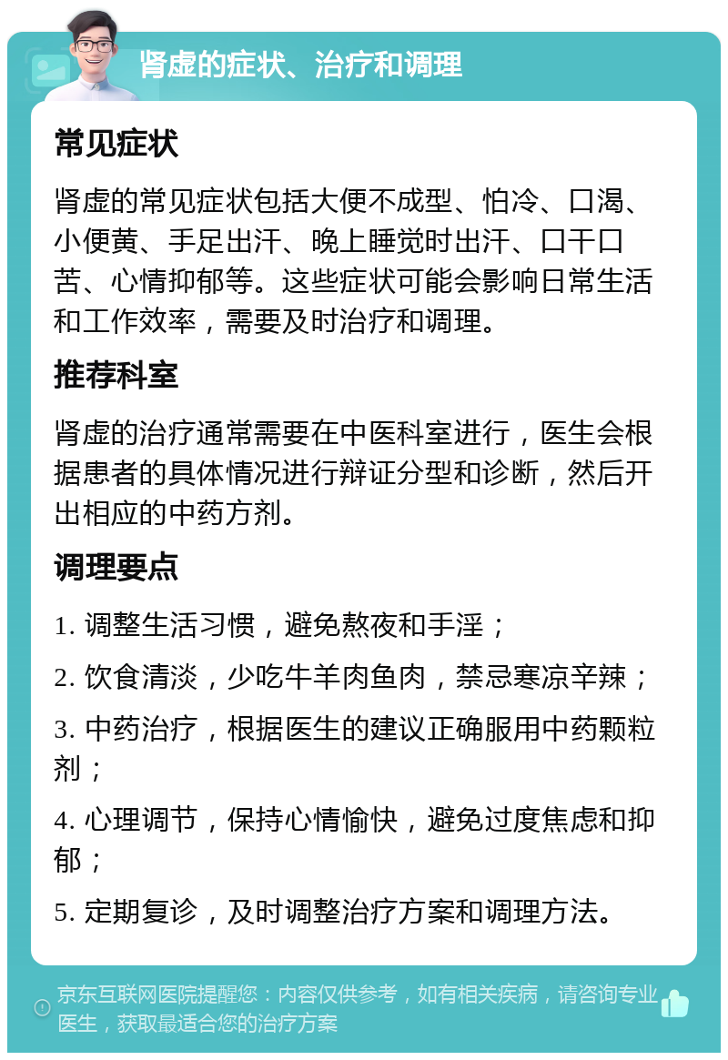 肾虚的症状、治疗和调理 常见症状 肾虚的常见症状包括大便不成型、怕冷、口渴、小便黄、手足出汗、晚上睡觉时出汗、口干口苦、心情抑郁等。这些症状可能会影响日常生活和工作效率，需要及时治疗和调理。 推荐科室 肾虚的治疗通常需要在中医科室进行，医生会根据患者的具体情况进行辩证分型和诊断，然后开出相应的中药方剂。 调理要点 1. 调整生活习惯，避免熬夜和手淫； 2. 饮食清淡，少吃牛羊肉鱼肉，禁忌寒凉辛辣； 3. 中药治疗，根据医生的建议正确服用中药颗粒剂； 4. 心理调节，保持心情愉快，避免过度焦虑和抑郁； 5. 定期复诊，及时调整治疗方案和调理方法。