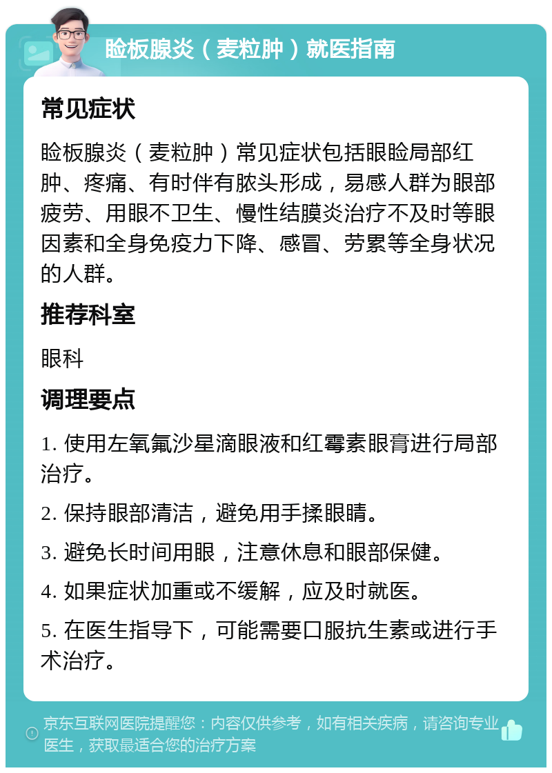 睑板腺炎（麦粒肿）就医指南 常见症状 睑板腺炎（麦粒肿）常见症状包括眼睑局部红肿、疼痛、有时伴有脓头形成，易感人群为眼部疲劳、用眼不卫生、慢性结膜炎治疗不及时等眼因素和全身免疫力下降、感冒、劳累等全身状况的人群。 推荐科室 眼科 调理要点 1. 使用左氧氟沙星滴眼液和红霉素眼膏进行局部治疗。 2. 保持眼部清洁，避免用手揉眼睛。 3. 避免长时间用眼，注意休息和眼部保健。 4. 如果症状加重或不缓解，应及时就医。 5. 在医生指导下，可能需要口服抗生素或进行手术治疗。