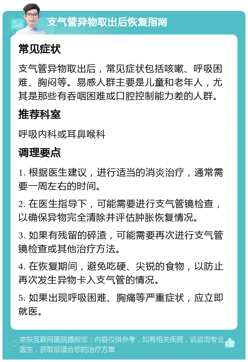 支气管异物取出后恢复指南 常见症状 支气管异物取出后，常见症状包括咳嗽、呼吸困难、胸闷等。易感人群主要是儿童和老年人，尤其是那些有吞咽困难或口腔控制能力差的人群。 推荐科室 呼吸内科或耳鼻喉科 调理要点 1. 根据医生建议，进行适当的消炎治疗，通常需要一周左右的时间。 2. 在医生指导下，可能需要进行支气管镜检查，以确保异物完全清除并评估肿胀恢复情况。 3. 如果有残留的碎渣，可能需要再次进行支气管镜检查或其他治疗方法。 4. 在恢复期间，避免吃硬、尖锐的食物，以防止再次发生异物卡入支气管的情况。 5. 如果出现呼吸困难、胸痛等严重症状，应立即就医。