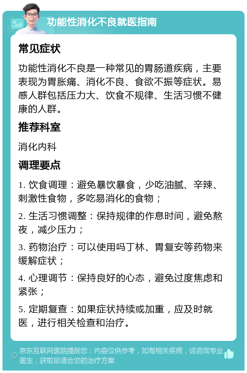 功能性消化不良就医指南 常见症状 功能性消化不良是一种常见的胃肠道疾病，主要表现为胃胀痛、消化不良、食欲不振等症状。易感人群包括压力大、饮食不规律、生活习惯不健康的人群。 推荐科室 消化内科 调理要点 1. 饮食调理：避免暴饮暴食，少吃油腻、辛辣、刺激性食物，多吃易消化的食物； 2. 生活习惯调整：保持规律的作息时间，避免熬夜，减少压力； 3. 药物治疗：可以使用吗丁林、胃复安等药物来缓解症状； 4. 心理调节：保持良好的心态，避免过度焦虑和紧张； 5. 定期复查：如果症状持续或加重，应及时就医，进行相关检查和治疗。