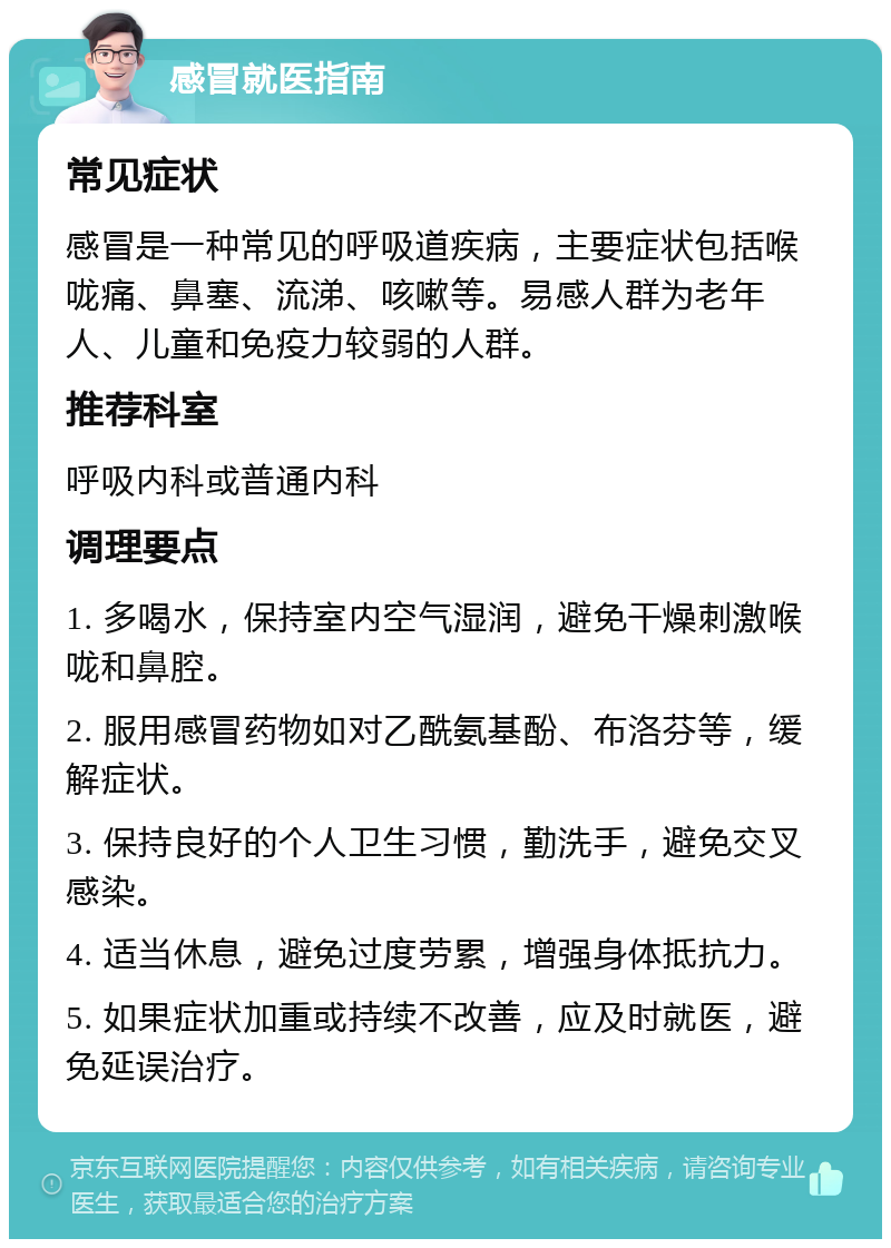 感冒就医指南 常见症状 感冒是一种常见的呼吸道疾病，主要症状包括喉咙痛、鼻塞、流涕、咳嗽等。易感人群为老年人、儿童和免疫力较弱的人群。 推荐科室 呼吸内科或普通内科 调理要点 1. 多喝水，保持室内空气湿润，避免干燥刺激喉咙和鼻腔。 2. 服用感冒药物如对乙酰氨基酚、布洛芬等，缓解症状。 3. 保持良好的个人卫生习惯，勤洗手，避免交叉感染。 4. 适当休息，避免过度劳累，增强身体抵抗力。 5. 如果症状加重或持续不改善，应及时就医，避免延误治疗。