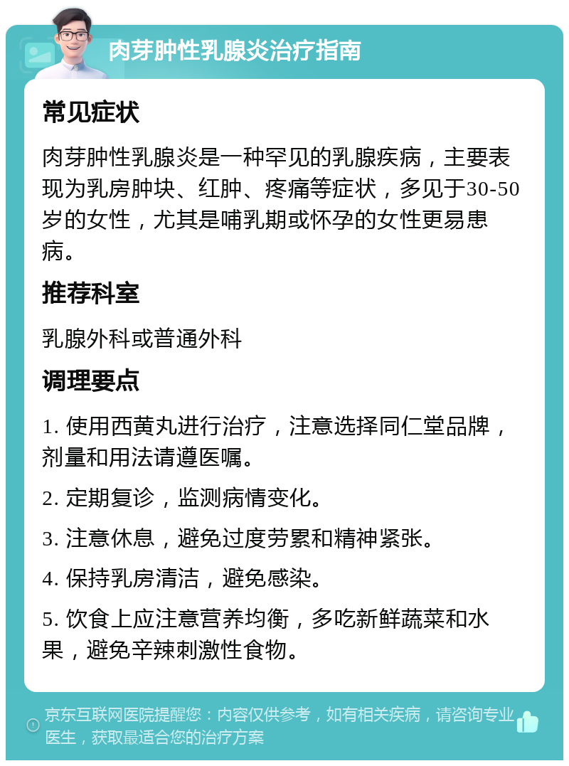 肉芽肿性乳腺炎治疗指南 常见症状 肉芽肿性乳腺炎是一种罕见的乳腺疾病，主要表现为乳房肿块、红肿、疼痛等症状，多见于30-50岁的女性，尤其是哺乳期或怀孕的女性更易患病。 推荐科室 乳腺外科或普通外科 调理要点 1. 使用西黄丸进行治疗，注意选择同仁堂品牌，剂量和用法请遵医嘱。 2. 定期复诊，监测病情变化。 3. 注意休息，避免过度劳累和精神紧张。 4. 保持乳房清洁，避免感染。 5. 饮食上应注意营养均衡，多吃新鲜蔬菜和水果，避免辛辣刺激性食物。