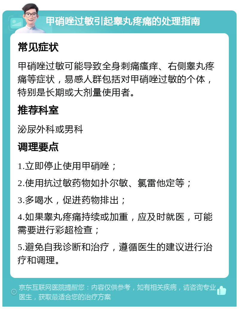 甲硝唑过敏引起睾丸疼痛的处理指南 常见症状 甲硝唑过敏可能导致全身刺痛瘙痒、右侧睾丸疼痛等症状，易感人群包括对甲硝唑过敏的个体，特别是长期或大剂量使用者。 推荐科室 泌尿外科或男科 调理要点 1.立即停止使用甲硝唑； 2.使用抗过敏药物如扑尔敏、氯雷他定等； 3.多喝水，促进药物排出； 4.如果睾丸疼痛持续或加重，应及时就医，可能需要进行彩超检查； 5.避免自我诊断和治疗，遵循医生的建议进行治疗和调理。