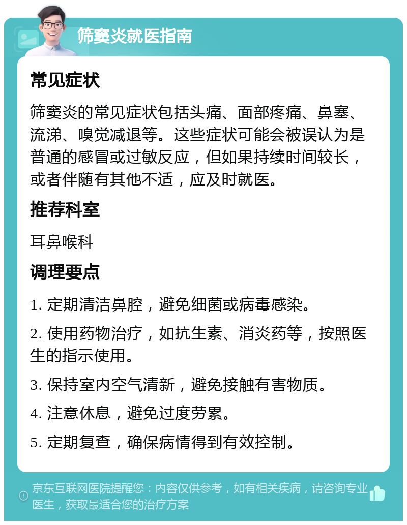 筛窦炎就医指南 常见症状 筛窦炎的常见症状包括头痛、面部疼痛、鼻塞、流涕、嗅觉减退等。这些症状可能会被误认为是普通的感冒或过敏反应，但如果持续时间较长，或者伴随有其他不适，应及时就医。 推荐科室 耳鼻喉科 调理要点 1. 定期清洁鼻腔，避免细菌或病毒感染。 2. 使用药物治疗，如抗生素、消炎药等，按照医生的指示使用。 3. 保持室内空气清新，避免接触有害物质。 4. 注意休息，避免过度劳累。 5. 定期复查，确保病情得到有效控制。