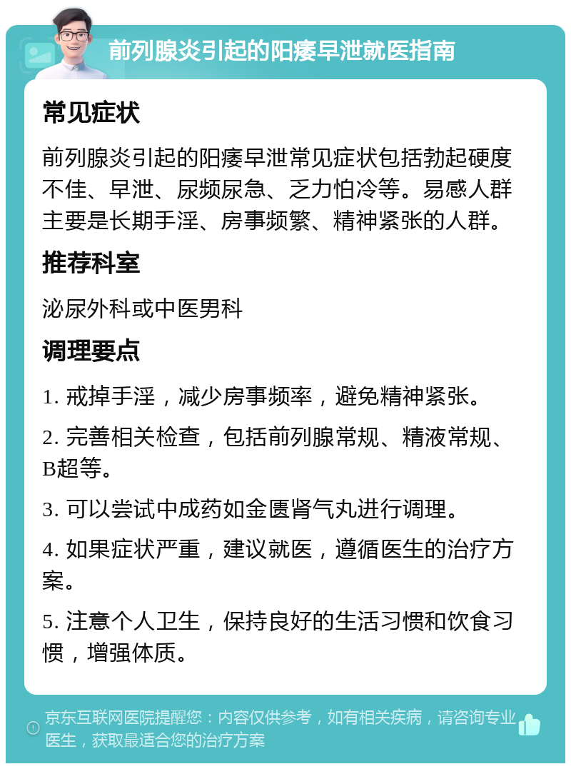 前列腺炎引起的阳痿早泄就医指南 常见症状 前列腺炎引起的阳痿早泄常见症状包括勃起硬度不佳、早泄、尿频尿急、乏力怕冷等。易感人群主要是长期手淫、房事频繁、精神紧张的人群。 推荐科室 泌尿外科或中医男科 调理要点 1. 戒掉手淫，减少房事频率，避免精神紧张。 2. 完善相关检查，包括前列腺常规、精液常规、B超等。 3. 可以尝试中成药如金匮肾气丸进行调理。 4. 如果症状严重，建议就医，遵循医生的治疗方案。 5. 注意个人卫生，保持良好的生活习惯和饮食习惯，增强体质。