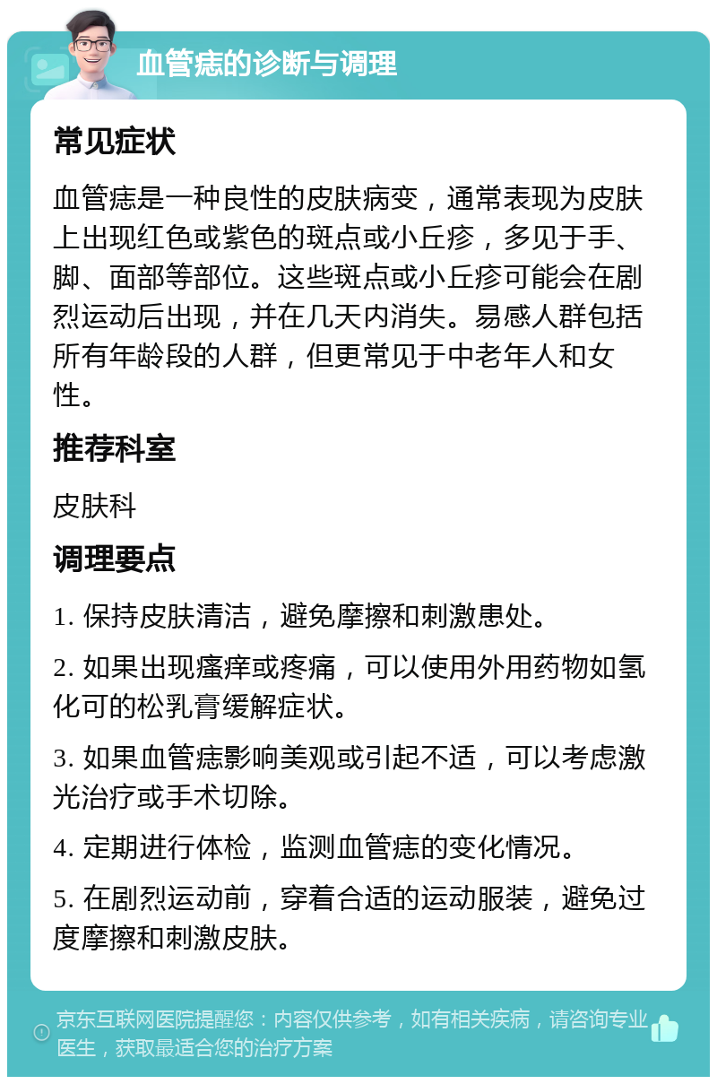 血管痣的诊断与调理 常见症状 血管痣是一种良性的皮肤病变，通常表现为皮肤上出现红色或紫色的斑点或小丘疹，多见于手、脚、面部等部位。这些斑点或小丘疹可能会在剧烈运动后出现，并在几天内消失。易感人群包括所有年龄段的人群，但更常见于中老年人和女性。 推荐科室 皮肤科 调理要点 1. 保持皮肤清洁，避免摩擦和刺激患处。 2. 如果出现瘙痒或疼痛，可以使用外用药物如氢化可的松乳膏缓解症状。 3. 如果血管痣影响美观或引起不适，可以考虑激光治疗或手术切除。 4. 定期进行体检，监测血管痣的变化情况。 5. 在剧烈运动前，穿着合适的运动服装，避免过度摩擦和刺激皮肤。