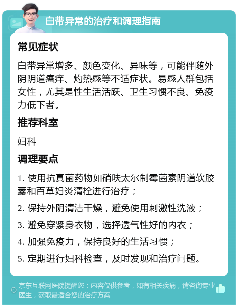 白带异常的治疗和调理指南 常见症状 白带异常增多、颜色变化、异味等，可能伴随外阴阴道瘙痒、灼热感等不适症状。易感人群包括女性，尤其是性生活活跃、卫生习惯不良、免疫力低下者。 推荐科室 妇科 调理要点 1. 使用抗真菌药物如硝呋太尔制霉菌素阴道软胶囊和百草妇炎清栓进行治疗； 2. 保持外阴清洁干燥，避免使用刺激性洗液； 3. 避免穿紧身衣物，选择透气性好的内衣； 4. 加强免疫力，保持良好的生活习惯； 5. 定期进行妇科检查，及时发现和治疗问题。