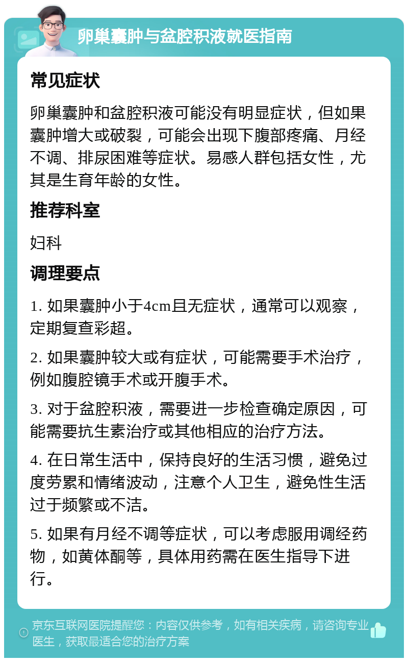 卵巢囊肿与盆腔积液就医指南 常见症状 卵巢囊肿和盆腔积液可能没有明显症状，但如果囊肿增大或破裂，可能会出现下腹部疼痛、月经不调、排尿困难等症状。易感人群包括女性，尤其是生育年龄的女性。 推荐科室 妇科 调理要点 1. 如果囊肿小于4cm且无症状，通常可以观察，定期复查彩超。 2. 如果囊肿较大或有症状，可能需要手术治疗，例如腹腔镜手术或开腹手术。 3. 对于盆腔积液，需要进一步检查确定原因，可能需要抗生素治疗或其他相应的治疗方法。 4. 在日常生活中，保持良好的生活习惯，避免过度劳累和情绪波动，注意个人卫生，避免性生活过于频繁或不洁。 5. 如果有月经不调等症状，可以考虑服用调经药物，如黄体酮等，具体用药需在医生指导下进行。